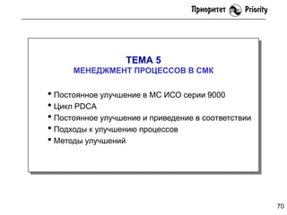 ТЕМА 5
МЕНЕДЖМЕНТ ПРОЦЕССОВ В СМК

• Постоянное улучшение в МС ИСО серии 9000
• Цикл PDCA
• Постоянное улучшение и приведение в соответствии
• Подходы к улучшению процессов
• Методы улучшений

70

 
