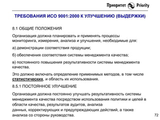 ТРЕБОВАНИЯ ИСО 9001:2000 К УЛУЧШЕНИЮ (ВЫДЕРЖКИ)
8.1 ОБЩИЕ ПОЛОЖЕНИЯ
Организация должна планировать и применять процессы
мониторинга, измерения, анализа и улучшения, необходимые для:
а) демонстрации соответствия продукции;
б) обеспечения соответствия системы менеджмента качества;
в) постоянного повышения результативности системы менеджмента
качества.
Это должно включать определение применимых методов, в том числе
статистических, и область их использования.
8.5.1 ПОСТОЯННОЕ УЛУЧШЕНИЕ
Организация должна постоянно улучшать результативность системы
менеджмента качества посредством использования политики и целей в
области качества, результатов аудитов, анализа
данных, корректирующих и предупреждающих действий, а также
анализа со стороны руководства.

72

 