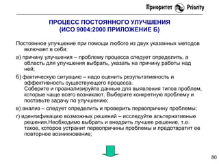 ПРОЦЕСС ПОСТОЯННОГО УЛУЧШЕНИЯ
(ИСО 9004:2000 ПРИЛОЖЕНИЕ Б)
Постоянное улучшение при помощи любого из двух указанных методов
включает в себя:
а) причину улучшения – проблему процесса следует определить, а
область для улучшения выбрать, указать на причину работы над
ней;
б) фактическую ситуацию – надо оценить результативность и
эффективность существующего процесса.
Соберите и проанализируйте данные для выявления типов проблем,
которые чаще всего возникают. Выберите конкретную проблему и
поставьте задачу по улучшению;
в) анализ – следует определить и проверить первопричину проблемы;
г) идентификацию возможных решений – исследуйте альтернативные
решения.Необходимо выбрать и внедрить лучшее решение, т.е.
такое, которое устранит первопричины проблемы и предотвратит ее
повторное возникновение;

80

 