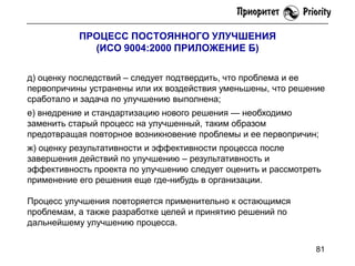 ПРОЦЕСС ПОСТОЯННОГО УЛУЧШЕНИЯ
(ИСО 9004:2000 ПРИЛОЖЕНИЕ Б)
д) оценку последствий – следует подтвердить, что проблема и ее
первопричины устранены или их воздействия уменьшены, что решение
сработало и задача по улучшению выполнена;

е) внедрение и стандартизацию нового решения — необходимо
заменить старый процесс на улучшенный, таким образом
предотвращая повторное возникновение проблемы и ее первопричин;
ж) оценку результативности и эффективности процесса после
завершения действий по улучшению – результативность и
эффективность проекта по улучшению следует оценить и рассмотреть
применение его решения еще где-нибудь в организации.
Процесс улучшения повторяется применительно к остающимся
проблемам, а также разработке целей и принятию решений по
дальнейшему улучшению процесса.
81

 