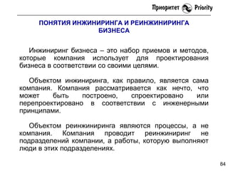 ПОНЯТИЯ ИНЖИНИРИНГА И РЕИНЖИНИРИНГА
БИЗНЕСА

Инжиниринг бизнеса – это набор приемов и методов,
которые компания использует для проектирования
бизнеса в соответствии со своими целями.
Объектом инжиниринга, как правило, является сама
компания. Компания рассматривается как нечто, что
может
быть
построено,
спроектировано
или
перепроектировано в соответствии с инженерными
принципами.
Объектом реинжиниринга являются процессы, а не
компания. Компания проводит реинжиниринг не
подразделений компании, а работы, которую выполняют
люди в этих подразделениях.
84

 