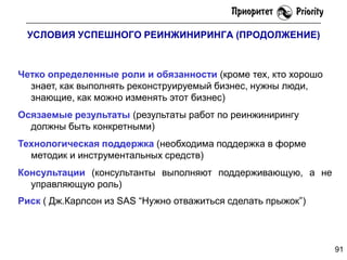 УСЛОВИЯ УСПЕШНОГО РЕИНЖИНИРИНГА (ПРОДОЛЖЕНИЕ)

Четко определенные роли и обязанности (кроме тех, кто хорошо
знает, как выполнять реконструируемый бизнес, нужны люди,
знающие, как можно изменять этот бизнес)
Осязаемые результаты (результаты работ по реинжинирингу
должны быть конкретными)
Технологическая поддержка (необходима поддержка в форме
методик и инструментальных средств)
Консультации (консультанты выполняют поддерживающую, а не
управляющую роль)
Риск ( Дж.Карлсон из SAS ―Нужно отважиться сделать прыжок‖)

91

 