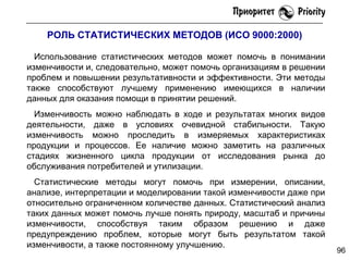 РОЛЬ СТАТИСТИЧЕСКИХ МЕТОДОВ (ИСО 9000:2000)
Использование статистических методов может помочь в понимании
изменчивости и, следовательно, может помочь организациям в решении
проблем и повышении результативности и эффективности. Эти методы
также способствуют лучшему применению имеющихся в наличии
данных для оказания помощи в принятии решений.
Изменчивость можно наблюдать в ходе и результатах многих видов
деятельности, даже в условиях очевидной стабильности. Такую
изменчивость можно проследить в измеряемых характеристиках
продукции и процессов. Ее наличие можно заметить на различных
стадиях жизненного цикла продукции от исследования рынка до
обслуживания потребителей и утилизации.
Статистические методы могут помочь при измерении, описании,
анализе, интерпретации и моделировании такой изменчивости даже при
относительно ограниченном количестве данных. Статистический анализ
таких данных может помочь лучше понять природу, масштаб и причины
изменчивости, способствуя таким образом решению и даже
предупреждению проблем, которые могут быть результатом такой
изменчивости, а также постоянному улучшению.

96

 