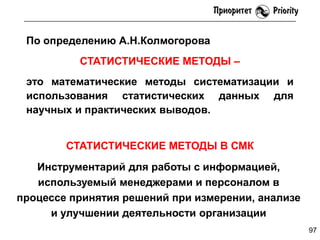 По определению А.Н.Колмогорова
СТАТИСТИЧЕСКИЕ МЕТОДЫ –
это математические методы систематизации и
использования статистических данных для
научных и практических выводов.
СТАТИСТИЧЕСКИЕ МЕТОДЫ В СМК
Инструментарий для работы с информацией,
используемый менеджерами и персоналом в
процессе принятия решений при измерении, анализе
и улучшении деятельности организации
97

 