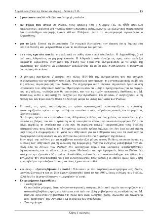 ∆ηµοσθένους Υπέρ της Ροδίων ελευθερίας – Απόδειξη 5-16

15

•

βγουν και σε καλό: «Ουδέν κακόν αµιγές καλού».

•

ως Ρόδιοι που είναι: Οι Ρόδιοι, τους οποίους ήδη ο Όµηρος (Ίλ. Β, 655) αποκαλεί
«αγέρωχους», φαίνεται ότι γενικώς ήσαν υπερόπτες εκδηλώνοντας µε αλαζονική συµπεριφορά
ένα συναίσθηµα υπεροχής έναντι άλλων Ελλήνων. Αυτή τη συµπεριφορά ειρωνεύεται ο
∆ηµοσθένης

•

για το λαό: Εννοεί τη δηµοκρατία. Το γνωµικό διατυπώνει την άποψη ότι η δηµοκρατία
απαιτεί σύνεση και µετριοπάθεια· είναι το πολίτευµα του µέτρου.

•

µην τους κρατάτε κακία: την πολιτική τα πάθη είναι κακοί σύµβουλοι. Ο ∆ηµοσθένης ζητεί
από τους Αθηναίους να µη µνησικακούν. Η Αθηναϊκή πολιτεία-είχε ως προς τούτο επιδείξει
θαυµαστή ωριµότητα, όταν µετά την πτώση των Τριάκοντα αντιµετώπισε µε το µέτρο της
αµνηστίας τον κίνδυνο να ξεσπάσουν ανεξέλεγκτα τα πάθη που συσσώρευσε η τυραννική
συµπεριφορά εκείνων.

•

Ο ρήτορας προτίµησε ν' αφήσει στο τέλος (§14-16) την αντιµετώπιση του πιο ισχυρού
επιχειρήµατος των αντιπάλων που είναι προφανώς η επισήµανση της αντισυµµαχικής εις βάρος
της πόλεως συµπεριφοράς των Ροδίων. Το επιχείρηµα αυτό εύρισκε σηµαντικό έρεισµα στη
µνησικακία των Αθηναίων πολιτών. Προτίµησε λοιπόν να µιλήσει προηγουµένως για το συµφέρον της πόλεως, τη δόξα που θα αποκτήσει, και για τις τυχόν επεκτατικές διαθέσεις του Μ.
Βασιλέως, ώστε ο ακροατής να θελχθεί µε την προσδοκία του πρώτου, ν' ανησυχήσει µε τη
σκέψη του δευτέρου και να θέσει σε δεύτερη µοίρα το µίσος του' κατά των Ροδίων.

•

Σ' αυτές τις τρεις παραγράφους µε τρόπο αριστοτεχνικό προετοιµάζεται η πρόταση:
«υποστηρίζω ότι πρέπει να προσπαθήσετε να σώσετε τους ανθρώπους αυτούς και να µην τους
κρατάτε κακία».
Ο ρήτορας πρέπει να καταπραΰνει τους Αθηναίους πολίτες και συγχρόνως να αποσείσει τυχόν
υποψία εις βάρος του ότι η πρόταση αυτή υποκρύπτει κάποιο προσωπικό συµφέρον. Γι' αυτό
κάνει ακριβώς το αντίθετο απ' αυτό που θα περίµενε κανείς" υπερασπίζεται τους Ροδίους
κατηγορώντας τους δριµύτατα! Συγχρόνως µε κάθε τρόπο δηλώνει ότι δεν έχει καµιά σχέση
µαζί τους, ότι συµµερίζεται τη χαρά των Αθηναίων για τα παθήµατα τους και ότι ποτέ δεν θα
συνηγορούσε υπέρ αυτών, αν δεν πίστευε πως αυτό είναι το συµφέρον της πόλεως.
Στην αρχή την ευθύνη για τα συµβάντα καταλογίζει µόνον στους Ροδίους αποσιωπώντας τις
ευθύνες των Αθηναίων για τη διάλυση της Συµµαχίας. Ύστερα εντέχνως µεταβιβάζει την ευθύνη από το σύνολο των Ροδίων στο ολιγαρχικό κόµµα και µερικούς «εξαπατηθέντες»
δηµοκρατικούς και εν τέλει εµµέσως στον Μαύσωλο και την Αρτεµισία, διότι οι Ρόδιοι δεν
κατέχουν την εξουσία «δι' εαυτών». Ακολούθως κολακεύει το αυτοσυναίσθηµα των Αθηναίων
τονίζοντας την ανωτερότητα τους και ειρωνευόµενος τους Ροδίους οι οποίοι όµως έχουν ήδη
τιµωρηθεί για την αλαζονεία τους και ίσως έχουν συνετισθεί.

και σεις… εξαπατηθήκατε σε πολλά: Τελειώνει µε ένα παράδειγµα-επιχείρηµα «εξ ιδίων»,
υπενθυµίζοντας ότι και οι ίδιοι έχουν εξαπατηθεί κατά το παρελθόν, όπως ο δήµος των Ροδίων,
αλλά δεν θα έκριναν δίκαιο να τιµωρηθούν γι' αυτό.
• Επιχειρήµατα ∆ηµοσθένη:
- 1ο επιχείρηµα
Οι αντίπαλοι ρήτορες διατυπώνουν αντιφατικές απόψεις, διότι από τη µία υποστηρίζουν την
αποστολή βοήθειας προς την Αίγυπτο, ενώ από την άλλη φοβούµενοι τις αντιδράσεις του Μ.
Βασιλιά αρνούνται τη βοήθεια στη Ρόδο που είναι ελληνική πόλη. Άλλωστε και παλιότερα
που "βοήθησαν" την Αίγυπτο ο Μ. Βασιλιάς δεν αντέδρασε.
- 2ο επιχείρηµα
•

Χάρις Γιαλοψός

 