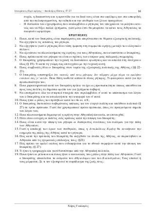 Ισοκράτους Περί ειρήνης – Αποδείξεις-Πίστεις 17-27

16

συχία, η δικαιοσύνη και η φροντίδα για τα δικά τους είναι πιο ωφέλιµες και πιο επικερδείς
από την πολυπραγµοσύνη, την αδικία και την επιθυµία των ξένων πραγµάτων.
- Η δυσκολία του εγχειρήµατος που αναλαµβάνει ο ρήτορας τον υποχρεώνει να µιλήσει εκτενώς και να θίξει πολλά ζητήµατα, γιατί µόνο έτσι θα µπορέσει να κάνει τους Αθηναίους να
σκεφτούν ωριµότερα.
ΕΡ ΤΗΣΕΙΣ
1. Ποιοι, κατά τον Ισοκράτη, είναι παράφρονες και απερίσκεπτοι σε θέµατα εξωτερικής πολιτικής;
Να εξηγήσετε τις αιτιάσεις του ρήτορα.
2. Να εξηγήσετε γιατί ο ρήτορας δίνει τόση έµφαση στη συµφωνία ειρήνης µεταξύ των ελληνικών
πόλεων.
3. Να εξετάσετε τα πλεονεκτήµατα της ειρήνης για τους Αθηναίους, που αναπτύσσει ο Ισοκράτης.
4. Ποιες πρέπει κατά τον ρήτορα να είναι οι σχέσεις των εταίρων µιας πολεµικής συµµαχίας;
5. Ο Ισοκράτης χρησιµοποιεί την τεχνική να διατυπώνει ερωτήσεις και να απαντά στη συνέχεια ο
ίδιος (§ 19). Τι κατά τη γνώµη σας επιτυγχάνει µε την τεχνική αυτή;
6. Ποιες συµβουλές δίνει ο Ισοκράτης στον τοµέα της εξωτερικής πολιτικής της Αθήνας; (§§ 2223).
7. Ο Ισοκράτης υποστηρίζει ότι «κανείς από τους ρήτορες δεν τόλµησε µέχρι τώρα να οµιλήσει
ενώπιον σας γι' αυτά». Ποια θέση υιοθετεί απέναντι στους ρήτορες; Τι φανερώνει αυτό για την
προσωπικότητα του;
8. Ποια χαρακτηριστικά κατά τον Ισοκράτη πρέπει να έχει ως προσωπικότητα όποιος απευθύνεται
προς τους πολίτες σε δηµόσια οµιλία του για ζητήµατα σοβαρά;
9. Να επισηµάνετε όλα τα ιστορικά στοιχεία που περιλαµβάνει σ' αυτό το απόσπασµα του λόγου
του ο Ισοκράτης και να αιτιολογήσετε την αναφορά του σ' αυτά.
10. Ποιος ήταν ο ρόλος των πρέσβεων κατά τον 4ο αι. π.Χ;
11. Ο Ισοκράτης διατυπώνει σοβαρότατες απόψεις για τον ενεργό πολίτη και υπεύθυνο πολιτικό (§
27) σε τρίτο πρόσωπο. Γιατί δεν χρησιµοποιεί πρώτο πρόσωπο, όπως σε προηγούµενα σηµεία
του λόγου του;
12. Ποια πλεονεκτήµατα δηµιουργεί η ειρήνη στην Αθηναϊκή κοινωνία, αν επιτευχθεί;
13. Πότε είναι ευτυχείς οι πολίτες ενός κράτους κατά την άποψη του Ισοκράτη;
14. Ποιες είναι κατά την άποψη του ρήτορα οι δυσάρεστες συνέπειες του πολέµου για την πόλη
των Αθηναίων;
15. Γιατί η αποδοχή των όρων των συνθηκών, όπως η Ανταλκίδειος Ειρήνη θα ευνοήσουν την
ευηµερία της πόλης της Αθήνας κατά τον ρήτορα;
16. Πώς κατά την πρόταση του Ισοκράτη θα αυξηθούν τα έσοδα της Αθήνας, αν παραιτηθούν οι
Αθηναίοι από τις ηγεµονικές επιδιώξεις τους; (§21)
17. Πώς πρέπει να οµιλεί εκείνος που ενδιαφέρεται για το εθνικό συµφέρον κατά την άποψη του
Ισοκράτη; (§ 27)
18. Τι ήταν η τριηραρχία και γιατί θεσπίστηκε από την Αθηναϊκή πολιτεία;
19. Ποιοι ήσαν οι µέτοικοι και ποιος ήταν ο κοινωνικός τους ρόλος στην πόλη των Αθηναίών; Γιατί
ο Ισοκράτης επικαλείται τα ονόµατα του Αθηνοδώρου και του Καλλιστράτου; Τους επαινεί ή
τους µέµφεται; Σε τι τον εξυπηρετεί το παράδειγµα της ζωής τους;

Χάρις Γιαλοψός

 