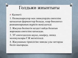 Голдьжи жиынтығы
O Қызметі:

1. Полисахаридтер мен липидтердің синтезіне
қатысатын ферменттер болады, олар биосинтез
реакцияларының жүрісін жеңілдетеді.
2. Жасуша бөлінетін кездегі пайда болатын
жарғақша синтезіне қатысады.
3. ЭТ синтезделген ақуыз, көмірсу, липид
молекулалары Г.Ж жеткізіледі.
4. Жасушаның тіршілігіне зиянды улы заттарды
бөліп шығарады.

 