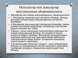 Өсімдіктер мен жануарлар
жасушасының айырмашылығы
O Жануарлар мен өсімдік жасушаларынын, айырмашылығы:
O 1. Жануарлар жасушасында центриоль болады. Жоғары

сатыдағы өсімдіктердің жасушаларында центриоль
болмайды.
O 2.Жануарлар жасушасында пластидтер болмайды, дайын
ағзалық заттармен қоректенеді. Өсімдіктер пластидтері
арқылы ағзалық зат түзеді.
O 3.Қалың, тығыз, жасунықты (целлюлозалы) қабықша тек
өсімдік жасушасында болады. Ол өсімдіктің пішінін
өзгертуге кедергі жасайды. Жануарлар жасушасындағы
жарғақша (қабықша) өте жұқа цитоплазма қабатының
тығыздалуынан пайда болған. Сондықтан жануарлар
пішінін өзгертіп, қозғалады.
O 4.Ірі вакуольдер (латынша «уасиш» - қуыс) өсімдіктерде
болады, ал жануарлардың тек бір жасушалы қарапайым
түрлерінде (асқорыту, жиырылғыш вакуольдер) ғана
болады.

 