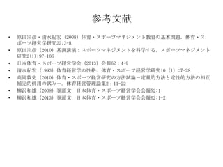 参考文献
•
•

•
•
•
•
•

原田宗彦・清水紀宏（2008）体育・スポーツマネジメント教育の基本問題．体育・ス
ポーツ経営学研究22:3-8
原田宗彦（2010）基調講演：スポーツマネジメントを科学する．スポーツマネジメント
研究2(1):97-106
日本体育・スポーツ経営学会（2013）会報62：4-9
清水紀宏（1993）体育経営学の性格．体育・スポーツ経営学研究10（1）:7-28
高岡敦史（2010）体育・スポーツ経営研究の方法試論－定量的方法と定性的方法の相互
補完的併用の試み－．体育経営管理論集2：11-22
柳沢和雄（2008）巻頭文．日本体育・スポーツ経営学会会報52:1
柳沢和雄（2013）巻頭文．日本体育・スポーツ経営学会会報62:1-2

 