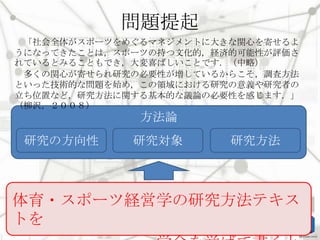問題提起
「社会全体がスポーツをめぐるマネジメントに大きな関心を寄せるよ
うになってきたことは，スポーツの持つ文化的，経済的可能性が評価さ
れているとみることもでき，大変喜ばしいことです．（中略）
多くの関心が寄せられ研究の必要性が増しているからこそ，調査方法
といった技術的な問題を始め，この領域における研究の意義や研究者の
立ち位置など，研究方法に関する基本的な議論の必要性を感じます．」
（柳沢，２００８）

方法論
研究の方向性

研究対象

研究方法

体育・スポーツ経営学の研究方法テキス
トを

 