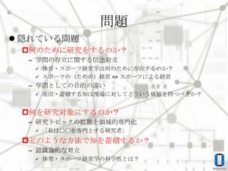 問題
 隠れている問題
何のために研究をするのか？
– 学問の存立に関する信念対立
体育・スポーツ経営学は何のために存在するのか？
 スポーツの（ための）経営 ⇔ スポーツによる経営


– 学問としての目的の違い


産出・蓄積する知は現場に対してどういう価値を持つべきか？

何を研究対象にするのか？
– 研究トピックの拡散と領域的専門化


「私は〇〇を専門とする研究者」

どのような方法で知を蓄積するか？
– 認識論的な対立


体育・スポーツ経営学の科学性とは？

 