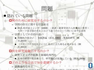 問題
 隠れている問題
何のために研究をするのか？
– 学問の存立に関する信念対立


清水‐原田誌上シンポ（2008）：経済・経営学部の人材養成と体育・
スポーツ系学部のそれとはどう違うのかという問いに対する回答

– 学問としての目的の違い
実践性の度合い ： 実践理論（清水,1993）‐事務的研究（原
田,2010）
 （スポーツの文化化という）原点に立ち帰る必要がある（柳
沢,2013）


何を研究対象にするのか？
– 研究トピックの拡散と領域的専門化


従来の研究の延長線上で，研究関心が拡散している（柳沢,2008）

どのような方法で知を蓄積するか？
– 認識論的な対立

 