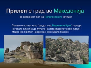 Прилеп е град во Македонија
во северниот дел на Пелагониската котлина
Прилеп е познат како “градот под Марковите Кули“ поради
неговата близина до Кулите на легендарниот херој Крали
Марко (во Прилеп нарекуван како Крале Марко).

 