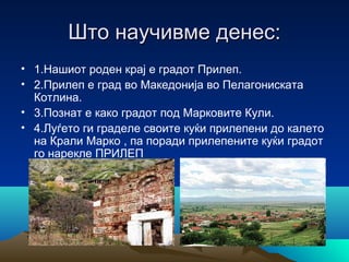 Што научивме денес:
• 1.Нашиот роден крај е градот Прилеп.
• 2.Прилеп е град во Македонија во Пелагониската
Котлина.
• 3.Познат е како градот под Марковите Кули.
• 4.Луѓето ги граделе своите куќи прилепени до калето
на Крали Марко , па поради прилепените куќи градот
го нарекле ПРИЛЕП

 
