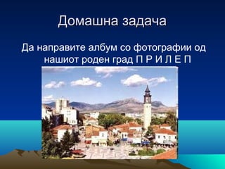 Домашна задача
Да направите албум со фотографии од
нашиот роден град П Р И Л Е П

 