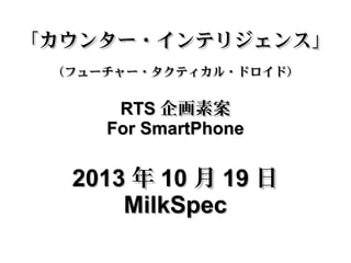 「カウンター・インテリジェンス」
（フューチャー・タクティカル・ドロイド）

RTS 企画素案
For SmartPhone

2013 年 10 月 19 日
MilkSpec

 