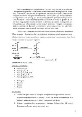 Метод относится к окислительно-восстановительному обратному титрованию.
Общее название – йодометрия. Суть метода заключается взаимодействии вещества с
избытком раствора йода и дальнейшем определении оставшегося количества йода. Схема
реакции выглядит следующим образом:

при этом, I2→2IПриборы и реактивы:






Фрукты/овощи
Раствор I2, 0,1Н
Раствор Na2S2O3, 0,1Н
Раствор HCl, 0,1Н
Раствор крахмала, 0,1%.






Пробирки.
Пипетки.
Ступка.
Пестик.

Ход работы:
1. Кусочек продукта взвесить, растереть в пюре в ступке при помощи пестика;
получившееся пюре перенести в колбу и залить 100 мл дистиллированной воды.
Добавить несколько капель 0,1Н НCl, хорошенько взболтать.
2. Отобрать в пробирку 1 мл получившегося раствора. Добавить 5 мл. 0,1Н р-ра I2.
Перемешать, убрать в темное место на 5 мин.
13

 
