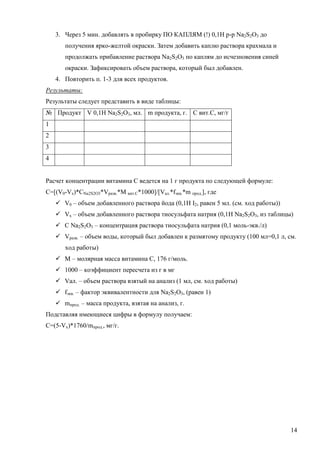 3. Через 5 мин. добавлять в пробирку ПО КАПЛЯМ (!) 0,1Н р-р Na2S2O3 до
получения ярко-желтой окраски. Затем добавить каплю раствора крахмала и
продолжать прибавление раствора Na2S2O3 по каплям до исчезновения синей
окраски. Зафиксировать объем раствора, который был добавлен.
4. Повторить п. 1-3 для всех продуктов.
Результаты:
Результаты следует представить в виде таблицы:
№ Продукт V 0,1H Na2S2O3, мл. m продукта, г. С вит.С, мг/г
1
2
3
4
Расчет концентрации витамина С ведется на 1 г продукта по следующей формуле:
C=[(V0-Vx)*CNa2S2O3*Vразв.*М вит.С*1000]/[Vал.*fэкв.*m прод.], где
 V0 – объем добавленного раствора йода (0,1Н I2, равен 5 мл. (см. ход работы))
 Vх – объем добавленного раствора тиосульфата натрия (0,1H Na2S2O3, из таблицы)
 C Na2S2O3 – концентрация раствора тиосульфата натрия (0,1 моль-экв./л)
 Vразв. – объем воды, который был добавлен к размятому продукту (100 мл=0,1 л, см.
ход работы)
 М – молярная масса витамина С, 176 г/моль.
 1000 – коэффициент пересчета из г в мг
 Vал. – объем раствора взятый на анализ (1 мл, см. ход работы)
 fэкв. – фактор эквивалентности для Na2S2O3, (равен 1)
 mпрод. – масса продукта, взятая на анализ, г.
Подставляя имеющиеся цифры в формулу получаем:
С=(5-Vx)*1760/mпрод., мг/г.

14

 