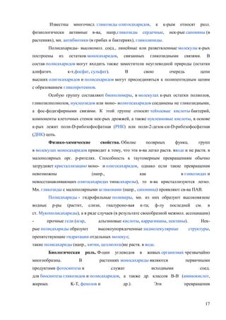 Известны
физиологически

многочисл. гликозиды олигосахаридов,
активные

в-ва,

напр,гликозиды

к

к-рым

сердечные,

относят

разл.

нек-рые сапонины (в

растениях), мн. антибиотики (в грибах и бактериях), гликолипиды.
Полисахариды- высокомол. соед., линейные или разветвленные молекулы к-рых
построены

из

остатков моносахаридов,

связанных

гликозидными

связями.

В

состав полисахаридов могут входить также заместители неуглеводной природы (остатки
алифатич.

к-т,фосфат, сульфат).

В

свою

очередь

цепи

высших олигосахаридов и полисахаридов могут присоединяться к полипептидным цепям
с образованием гликопротеинов.
Особую группу составляют биополимеры, в молекулах к-рых остатки полиолов,
гликозилполиолов, нуклеозидов или моно- иолигосахаридов соединены не гликозидными,
а фос-фодиэфирными связями. К этой группе относят тейхоевые кислоты бактерий,
компоненты клеточных стенок нек-рых дрожжей, а также нуклеиновые кислоты, в основе
к-рых лежит поли-D-рибозофосфатная (РНК) или поли-2-дезок-си-D-рибозофосфатная
(ДНК) цепь.
Физико-химические

свойства. Обилие

полярных

функц.

групп

в молекулах моносахаридов приводит к тому, что эти в-ва легко раств. вводе и не раств. в
малополярных орг. р-рителях. Способность к таутомерным превращениям обычно
затрудняет кристаллизацию моно- и олигосахаридов, однако если такие превращения
невозможны

(напр.,

как

в гликозидах и

невосстанавливающих олигосахаридах типасахарозы), то в-ва кристаллизуются легко.
Mн. гликозиды с малополярными агликонами (напр., сапонины) проявляют св-ва ПАВ.
Полисахариды - гидрофильные полимеры, мн. из них образуют высоковязкие
водные

р-ры

(растит,

слизи,

гиалуроно-вая

к-та;

ф-лу

последней

см.

в

ст. Мукополисахариды), а в ряде случаев (в результате своеобразной межмол. ассоциации)
-

прочные гели (агар,

рые полисахариды образуют

алъгиновые кислоты, каррагинаны, пектины).
высокоупорядоченные надмолекулярные

Некструктуры,

препятствующие гидратации отдельных молекул;
такие полисахариды (напр., хитин, целлюлоза)не раств. в воде.
Биологическая
многообразны.

В

роль. Ф-ции

углеводов

в

живых организмах чрезвычайно

растениях моносахариды являются

продуктами фотосинтеза и

служат

исходными

первичными
соед.

для биосинтеза гликозидов и полисахаридов, а также др. классов B-B (аминокислот,
жирных

K-T, фенолов и

др.).

Эти

превращения

17

 