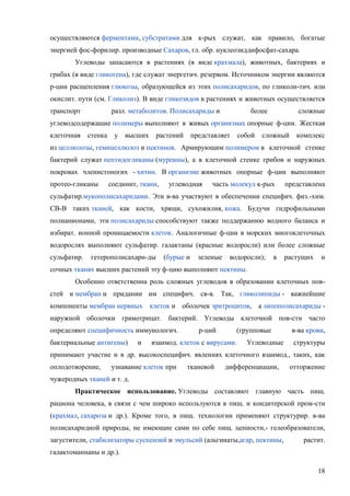 осуществляются ферментами, субстратами для к-рых служат, как правило, богатые
энергией фос-форилир. производные Сахаров, гл. обр. нуклеозиддифосфат-сахара.
Углеводы запасаются в растениях (в виде крахмала), животных, бактериях и
грибах (в виде гликогена), где служат энергетич. резервом. Источником энергии являются
р-ции расщепления глюкозы, образующейся из этих полисахаридов, по гликоли-тич. или
окислит. пути (см. Гликолиз). В виде гликозидов в растениях и животных осуществляется
транспорт

разл. метаболитов. Полисахариды и

более

сложные

углеводсодержащие полимеры выполняют в живых организмах опорные ф-ции. Жесткая
клеточная

стенка

у высших

растений

представляет

собой

сложный

комплекс

из целлюлозы, гемицеллюлоз и пектинов. Армирующим полимером в клеточной стенке
бактерий служат пептидогликаны (муреины), а в клеточной стенке грибов и наружных
покровах членистоногих - хитин. В организме животных опорные ф-ции выполняют
протео-гликаны

соединит, ткани,

углеводная

часть молекул к-рых

представлена

сульфатир.мукополисахаридами. Эти в-ва участвуют в обеспечении специфич. физ.-хим.
CB-B таких тканей, как кости, хрящи, сухожилия, кожа. Будучи гидрофильными
полианионами, эти полисахариды способствуют также поддержанию водного баланса и
избират. ионной проницаемости клеток. Аналогичные ф-ции в морских многоклеточных
водорослях выполняют сульфатир. галактаны (красные водоросли) или более сложные
сульфатир.

гетерополисахари-ды

(бурые и

зеленые

водоросли);

в

растущих

и

сочных тканях высших растений эту ф-цию выполняют пектины.
Особенно ответственна роль сложных углеводов в образовании клеточных повстей и мембран и придании им специфич. св-в. Так, гликолипиды - важнейшие
компоненты мембран нервных клеток и оболочек эритроцитов, а липополисахариды наружной оболочки грамотрицат. бактерий. Углеводы клеточной пов-сти часто
определяют специфичность иммунологич.
бактериальные антигены)

и

р-ций

(групповые

взаимод. клеток с вирусами.

Углеводные

в-ва крови,
структуры

принимают участие и в др. высокоспецифич. явлениях клеточного взаимод., таких, как
оплодотворение,

узнавание клеток при

тканевой

дифференциации,

отторжение

чужеродных тканей и т. д.
Практическое использование. Углеводы составляют главную часть пищ.
рациона человека, в связи с чем широко используются в пищ. и кондитерской пром-сти
(крахмал, сахароза и др.). Кроме того, в пищ. технологии применяют структурир. в-ва
полисахаридной природы, не имеющие сами по себе пищ. ценности,- гелеобразователи,
загустители, стабилизаторы суспензий и эмульсий (альгинаты,агар, пектины,

растит.

галактоманнаны и др.).
18

 