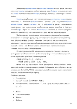 Превращения моносахаридов при спиртовом брожении лежат в основе процессов
получения этанола, пивоварения, хлебопечения; др. виды брожения позволяют получать
из Сахаров биотехнол. методами глицерин, молочную, лимонную, глюконовую к-ты и мн.
др. в-ва.
Глюкозу, аскорбиновую к-ту, углеводсодержащие антибиотики, гепарин широко
применяют

в

медицине. Целлюлоза служит

основой

для

получения вискозного

волокна, бумаги, нек-рых пластмасс, BB и др. Сахарозу и растит, полисахари-ды
рассматривают как перспективное возобновляемое сырье, способное в будущем
заменить нефть в пром. орг. синтезе. Моносахариды используют в качестве доступных
хиральных исходных соед. для синтеза сложных прир. B-B неуглеводной природы.
Как было указано выше, углеводы можно разделить на альдозы (содержащие в
своем составе альдегидную группу, напр. глюкоза) и кетозы (содержат кетонную группу,
напр. фруктоза). Важное отличие в химических свойтвах этих двух классов сахаров
заключается в том, что альдозы способны восстанавливать серебро или медь до металла из
их солей, а кетозы – нет. Поэтому альдозы называют также восстанавливающими
сахарами, а кетозы – невосстанавливающими.
Метод представляет собой реверсионное титрование: к известному количеству
раствора с известной концентрацией прибавляется раствор с неизвестной концентрацией.
В ходе определения происходят следующая реакция:
CH2OH–(CHOH)4–CH=O + 2Cu(OH)2 →
→ CH2OH–(CHOH)4–COOH + Cu2O↓ + 2H2O,
Оксид меди (I) представляет собой ярко-красный кристаллический осадок,
выпадение которого сильно мешает определению. Поэтому в раствор добавляется желтая
кровяная соль (К4[Fe(CN)6]*4H20), которая связывает образующуюся медь в растворимый
комплекс, который имеет желтую окраску.
Приборы и реактивы:
 Фрукты/овощи
 Раствор Фелинга 1: CuSO4*5H2O – 4,32г/л
 Раствор Фелинга 2: сегнетовая соль – 12,5 г/л; К4[Fe(CN)6]*4H20 – 2,5 г/л; NaOH –
18,75 г/л.
 Плитка
 Колбы термостойкие
 Пипетки
 Пробирки
19

 