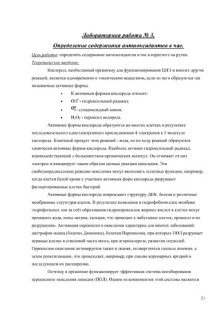 Лабораторная работа № 3.
Определение содержания антиоксидантов в чае.
Цель работы: определить содержание антиоксидантов в чае в пересчете на рутин.
Теоретическое введение:
Кислород, необходимый организму для функционирования ЦПЭ и многих других
реакций, является одновременно и токсическим веществом, если из него образуются так
называемые активные формы.


К активным формам кислорода относят:



ОН• - гидроксильный радикал;



- супероксидный анион;



Н2О2 - пероксид водорода.

Активные формы кислорода образуются во многих клетках в результате
последовательного одноэлектронного присоединения 4 электронов к 1 молекуле
кислорода. Конечный продукт этих реакций - вода, но по ходу реакций образуются
химически активные формы кислорода. Наиболее активен гидроксильный радикал,
взаимодействующий с большинством органических молекул. Он отнимает от них
электрон и инициирует таким образом цепные реакции окисления. Эти
свободнорадикальные реакции окисления могут выполнять полезные функции, например,
когда клетки белой крови с участием активных форм кислорода разрушают
фагоцитированные клетки бактерий.
Активные формы кислорода повреждают структуру ДНК, белков и различные
мембранные структуры клеток. В результате появления в гидрофобном слое мембран
гидрофильных зон за счёт образования гидропероксидов жирных кислот в клетки могут
проникать вода, ионы натрия, кальция, что приводит к набуханию клеток, органелл и их
разрушению. Активация перекисного окисления характерна для многих заболеваний:
дистрофии мышц (болезнь Дюшенна), болезни Паркинсона, при которых ПОЛ разрушает
нервные клетки в стволовой части мозга, при атеросклерозе, развитии опухолей.
Перекисное окисление активируется также в тканях, подвергшихся сначала ишемии, а
затем реоксигенации, что происходит, например, при спазме коронарных артерий и
последующем их расширении.
Поэтому в организме функционирует эффективная система ингибирования
перекисного окисления липидов (ПОЛ). Одним из компонентов этой системы являются

21

 