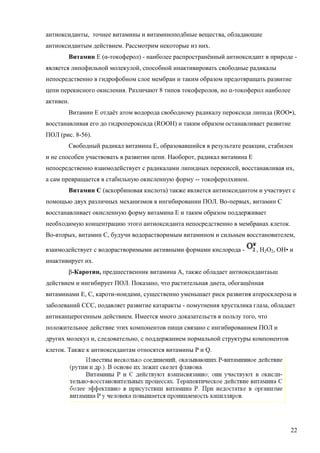антиоксиданты, точнее витамины и витаминоподбные вещества, обладающие
антиоксидантым действием. Рассмотрим некоторые из них.
Витамин Е (α-токоферол) - наиболее распространённый антиоксидант в природе является липофильной молекулой, способной инактивировать свободные радикалы
непосредственно в гидрофобном слое мембран и таким образом предотвращать развитие
цепи перекисного окисления. Различают 8 типов токоферолов, но α-токоферол наиболее
активен.
Витамин Е отдаёт атом водорода свободному радикалу пероксида липида (ROO•),
восстанавливая его до гидропероксида (ROOH) и таким образом останавливает развитие
ПОЛ (рис. 8-56).
Свободный радикал витамина Е, образовавшийся в результате реакции, стабилен
и не способен участвовать в развитии цепи. Наоборот, радикал витамина Е
непосредственно взаимодействует с радикалами липидных перекисей, восстанавливая их,
а сам превращается в стабильную окисленную форму -- токоферолхинон.
Витамин С (аскорбиновая кислота) также является антиоксидантом и участвует с
помощью двух различных механизмов в ингибировании ПОЛ. Во-первых, витамин С
восстанавливает окисленную форму витамина Е и таким образом поддерживает
необходимую концентрацию этого антиоксиданта непосредственно в мембранах клеток.
Во-вторых, витамин С, будучи водорастворимым витамином и сильным восстановителем,
взаимодействует с водорастворимыми активными формами кислорода -

, Н2О2, ОН• и

инактивирует их.
β-Каротин, предшественник витамина А, также обладает антиоксидантаьш
действием и ингибирует ПОЛ. Показано, что растительная диета, обогащённая
витаминами Е, С, кароти-ноидами, существенно уменьшает риск развития атеросклероза и
заболеваний ССС, подавляет развитие катаракты - помутнения хрусталика глаза, обладает
антиканцерогенным действием. Имеется много доказательств в пользу того, что
положительное действие этих компонентов пищи связано с ингибированием ПОЛ и
других молекул и, следовательно, с поддержанием нормальной структуры компонентов
клеток. Также к антиоксидантам относятся витамины Р и Q.

22

 