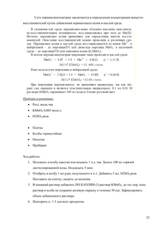 Суть перманганатометрии заключается в определении концентрации веществвосстановителей путем добавления перманганата калия в кислой среде.

Приборы и реактивы:
 Разл. виды чая
 KMnO4 0,005 моль/л.
 H2SO4 разв.
 Плитка
 Колбы термостойкие
 Пипетки
 Пробирки
Ход работы:
1. Положить в колбу пакетик или всыпать 1 ч.л. чая. Залить 100 мл горячей
дистиллированной воды. Подождать 5 мин.
2. Отобрать в колбу 1 мл р-ра, полученного в п.1. Добавить 5 мл. H2SO4 разв.
Поставить на плитку, нагреть до кипения.
3. В кипящий раствор добавлять ПО КАПЛЯМ (!) раствор KMnO4, до тех пор, пока
раствор в колбе не сохранит розовую окраску в течении 30 сек. Зафиксировать
объем добавленного раствора.
4. Повторить п. 1-3 для всех продуктов.

23

 