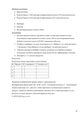 Приборы и реактивы:
 Фрукты/овощи.
 Реактив Грисса 1: 0,6% раствор сульфаниловой кислоты в 25% уксусной кислоте.
 Реактив Грисса 2: 0,6% раствор N-нафтиламина в 25% уксусной кислоте.
 Пробирки
 Пипетки
 Фотоколориметрметр «Экотест-2020»
Ход работы:
1. Кусочек продукта взвесить, растереть в пюре в ступке при помощи пестика;
получившееся пюре перенести в колбу и залить 100 мл дистиллированной воды.
Добавить несколько капель 0,1Н НCl, хорошенько взболтать.
2. Отобрать в пробирку 1 мл р-ра, полученного в п.1. Добавить 1 мл. реактива Грисса
1. Подождать 5 мин.Добавить в ту же пробирку 1 мл реактива Грисса 2.
3.

Перелить раствор из пробирки в кювету, установить ее в прибор и измерить
оптическую плотность раствора на длине волны 525 нм. Зафиксировать значение.

4. Повторить п. 1-3 для всех продуктов.
Результаты:
Результаты следует представить в виде таблицы:
№ Продукт D m продукта, г. С нитрита, мг/г
1
2
3
4
Уравнение калибровочной прямой: (выясн. у преподавателя)
Калибровочная прямая имеет вид D=kC, где D – оптическая плотность, С – концентрация
нитрита в растворе, мг/л. Для того, чтобы пересчитать на концентацию нитрита в
продукте, требуется значение концентрации умножить на 0,1 (объем раствора из п.1) и
разделить на массу продукта. Конечная формула имеет вид:
С=[D*0,1]/[k*mпрод.], мг/г.

34

 