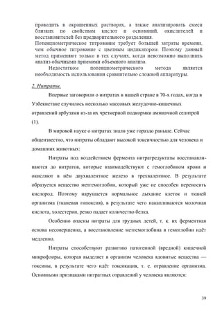 2. Нитраты.
Впервые заговорили о нитратах в нашей стране в 70-х годах, когда в
Узбекистане случилось несколько массовых желудочно-кишечных
отравлений арбузами из-за их чрезмерной подкормки аммиачной селитрой
(1).
В мировой науке о нитратах знали уже гораздо раньше. Сейчас
общеизвестно, что нитраты обладают высокой токсичностью для человека и
домашних животных:
Нитраты под воздействием фермента нитратредуктазы восстанавливаются до нитратов, которые взаимодействуют с гемоглобином крови и
окисляют в нём двухвалентное железо в трехвалентное. В результате
образуется вещество метгемоглобин, который уже не способен переносить
кислород. Поэтому нарушается нормальное дыхание клеток и тканей
организма (тканевая гипоксия), в результате чего накапливаются молочная
кислота, холестерин, резко падает количество белка.
Особенно опасны нитраты для грудных детей, т. к. их ферментная
основа несовершенна, а восстановление метгемоглобина в гемоглобин идёт
медленно.
Нитраты способствуют развитию патогенной (вредной) кишечной
микрофлоры, которая выделяет в организм человека ядовитые вещества —
токсины, в результате чего идёт токсикация, т. е. отравление организма.
Основными признаками нитратных отравлений у человека являются:

39

 