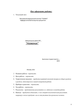 Как оформить работу:
1. Титульный лист.

2. Название работы - переписать
3. Цель работы. - переписать
4. Теоретическое введение – требуется краткий конспект теории из общего раздела
и раздела, относящегося к вашей конкретной работе.
5. Приборы и реактивы – переписать.
6. Ход работы – переписать.
7. Результаты – представление результатов см. отдельно в каждой работе.
8. Выводы – требуется объяснить, о чем говорит полученный вами результат,
например о пользе продукта или ее отсутствии для организма человека.

4

 