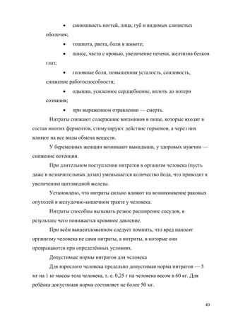 

синюшность ногтей, лица, губ и видимых слизистых

оболочек;


тошнота, рвота, боли в животе;



понос, часто с кровью, увеличение печени, желтизна белков



головные боли, повышенная усталость, сонливость,

глаз;
снижение работоспособности;


одышка, усиленное сердцебиение, вплоть до потери

сознания;


при выраженном отравлении — смерть.

Нитраты снижают содержание витаминов в пище, которые входят в
состав многих ферментов, стимулируют действие гормонов, а через них
влияют на все виды обмена веществ.
У беременных женщин возникают выкидыши, у здоровых мужчин —
снижение потенции.
При длительном поступлении нитратов в организм человека (пусть
даже в незначительных дозах) уменьшается количество йода, что приводит к
увеличению щитовидной железы.
Установлено, что нитраты сильно влияют на возникновение раковых
опухолей в желудочно-кишечном тракте у человека.
Нитраты способны вызывать резкое расширение сосудов, в
результате чего понижается кровяное давление.
При всём вышеизложенном следует помнить, что вред наносят
организму человека не сами нитраты, а нитриты, в которые они
превращаются при определённых условиях.
Допустимые нормы нитратов для человека
Для взрослого человека предельно допустимая норма нитратов — 5
мг на 1 кг массы тела человека, т. е. 0,25 г на человека весом в 60 кг. Для
ребёнка допустимая норма составляет не более 50 мг.

40

 