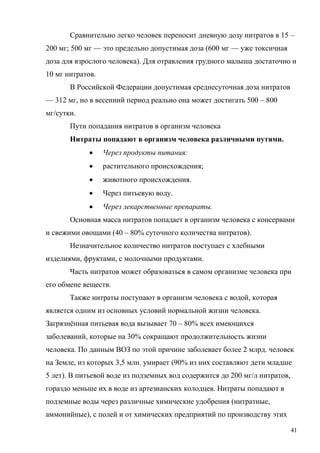 Сравнительно легко человек переносит дневную дозу нитратов в 15 –
200 мг; 500 мг — это предельно допустимая доза (600 мг — уже токсичная
доза для взрослого человека). Для отравления грудного малыша достаточно и
10 мг нитратов.
В Российской Федерации допустимая среднесуточная доза нитратов
— 312 мг, но в весенний период реально она может достигать 500 – 800
мг/сутки.
Пути попадания нитратов в организм человека
Нитраты попадают в организм человека различными путями.


Через продукты питания:



растительного происхождения;



животного происхождения.



Через питьевую воду.



Через лекарственные препараты.

Основная масса нитратов попадает в организм человека с консервами
и свежими овощами (40 – 80% суточного количества нитратов).
Незначительное количество нитратов поступает с хлебными
изделиями, фруктами, с молочными продуктами.
Часть нитратов может образоваться в самом организме человека при
его обмене веществ.
Также нитраты поступают в организм человека с водой, которая
является одним из основных условий нормальной жизни человека.
Загрязнённая питьевая вода вызывает 70 – 80% всех имеющихся
заболеваний, которые на 30% сокращают продолжительность жизни
человека. По данным ВОЗ по этой причине заболевает более 2 млрд. человек
на Земле, из которых 3,5 млн. умирает (90% из них составляют дети младше
5 лет). В питьевой воде из подземных вод содержится до 200 мг/л нитратов,
гораздо меньше их в воде из артезианских колодцев. Нитраты попадают в
подземные воды через различные химические удобрения (нитратные,
аммонийные), с полей и от химических предприятий по производству этих
41

 