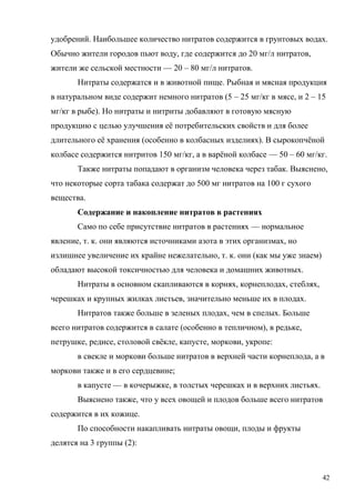 удобрений. Наибольшее количество нитратов содержится в грунтовых водах.
Обычно жители городов пьют воду, где содержится до 20 мг/л нитратов,
жители же сельской местности — 20 – 80 мг/л нитратов.
Нитраты содержатся и в животной пище. Рыбная и мясная продукция
в натуральном виде содержит немного нитратов (5 – 25 мг/кг в мясе, и 2 – 15
мг/кг в рыбе). Но нитраты и нитриты добавляют в готовую мясную
продукцию с целью улучшения её потребительских свойств и для более
длительного её хранения (особенно в колбасных изделиях). В сырокопчёной
колбасе содержится нитритов 150 мг/кг, а в варёной колбасе — 50 – 60 мг/кг.
Также нитраты попадают в организм человека через табак. Выяснено,
что некоторые сорта табака содержат до 500 мг нитратов на 100 г сухого
вещества.
Содержание и накопление нитратов в растениях
Само по себе присутствие нитратов в растениях — нормальное
явление, т. к. они являются источниками азота в этих организмах, но
излишнее увеличение их крайне нежелательно, т. к. они (как мы уже знаем)
обладают высокой токсичностью для человека и домашних животных.
Нитраты в основном скапливаются в корнях, корнеплодах, стеблях,
черешках и крупных жилках листьев, значительно меньше их в плодах.
Нитратов также больше в зеленых плодах, чем в спелых. Больше
всего нитратов содержится в салате (особенно в тепличном), в редьке,
петрушке, редисе, столовой свёкле, капусте, моркови, укропе:
в свекле и моркови больше нитратов в верхней части корнеплода, а в
моркови также и в его сердцевине;
в капусте — в кочерыжке, в толстых черешках и в верхних листьях.
Выяснено также, что у всех овощей и плодов больше всего нитратов
содержится в их кожице.
По способности накапливать нитраты овощи, плоды и фрукты
делятся на 3 группы (2):

42

 