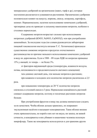 минеральных удобрений на органические (навоз, торф и др.), которые
постепенно разлагаются и усваиваются растениями. Органические удобрения
положительно влияют на капусту, морковь, свеклу, петрушку, картофель,
шпинат. Нерациональное, халатное использование химических удобрений,
чрезмерные дозы их приводят к сильному накоплению нитратов, особенно в
столовых корнеплодах.
Содержание нитратов возрастает сильнее при использовании
нитратных удобрений (KNO3, NaNO3, Ca(NO3)2), чем при употреблении
аммонийных. За последние годы (по словам руководителя лаборатории
пищевой токсикологии института питания Т. С. Хотимченко) произошло
существенное снижение нитратов в продуктах отечественного
растениеводства по причине меньшего использования химических удобрений
в виду их дороговизны. Если в 1988 – 89 годах ПДК по нитратам превышал
15% у овощей, то теперь — не более 3%.
от факторов окружающей среды (температуры, влажности воздуха,
почвы, интенсивности и продолжительности светового освещения):
чем длиннее световой день, тем меньше нитратов в растениях;
при влажном и холодном лете количество нитратов увеличилось в 2,5
раза.
при повышении температуры до 20 °С количество нитратов
снизилось в столовой свекле в 3 раза. Нормальная освещённость растений
снижает содержание нитратов, поэтому в тепличных растениях нитратов
больше.
При употреблении фруктов в пищу мы должны внимательно следить
за их качеством. Чтобы яблоки дольше хранились, их покрывают
эмульсионным налётом и насыщают консервантами. Такие яблоки внешне
очень привлекательны, но порой в них нет ни вкуса, ни запаха, ни живой
сочности, а консерванты в них убивают в кишечнике человека полезную
микрофлору. Такие же консерванты используются и для хранения других

44

 