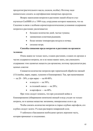продуктов (растительного масла, сосисок, колбас). Поэтому надо
внимательно следить за сертификатами импортных продуктов.
Вопрос накопления нитратов в растениях нашей области стал
изучаться СахНИИ с/х с 1989 года, сотрудники которого выяснили, что на
Сахалине в связи с особыми агрометеорологическими условиями содержание
нитратов в растениях увеличивается:


большое количество дней, частые туманы;



заниженная солнечная радиация;



более низкие температуры воздуха и почвы;



сильные ветра.

Способы снижения вреда нитратов в растениях на организм
человека
Очень важно не только знать, в каких растениях, в каких их органах и
частях содержатся нитраты, но и не менее важно знать, как уменьшить
содержание этих ядовитых веществ для организма, поэтому предлагается ряд
ценных советов:
Снижается количество нитратов при термической обработке овощей
(13) (мойке, варке, жарке, тушении и бланшировке). Так, при вымачивании
— на 20 – 30%, а при варке — на 60-80%.


в капусте — на 58%;



в столовой свекле — на 20%;



в картофеле — на 40%.

При этом следует помнить, что при усиленной мойке и
бланшировании (обваривании кипятком) овощей в воду уходят не только
нитраты, но и ценные вещества: витамины, минеральные соли и др.
Чтобы снизить количество нитратов в старых клубнях картофеля, его
клубни следует залить 1%-ным раствором поваренной соли.
У кабачков и баклажанов необходимо срезать верхнюю часть,
которая примыкает к плодоножке.

45

 