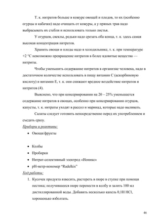 Т. к. нитратов больше в кожуре овощей и плодов, то их (особенно
огурцы и кабачки) надо очищать от кожуры, а у пряных трав надо
выбрасывать их стебли и использовать только листья.
У огурцов, свеклы, редьки надо срезать оба конца, т. к. здесь самая
высокая концентрация нитратов.
Хранить овощи и плоды надо в холодильнике, т. к. при температуре
+2 °С невозможно превращение нитратов в более ядовитые вещества —
нитриты.
Чтобы уменьшить содержание нитритов в организме человека, надо в
достаточном количестве использовать в пищу витамин С (аскорбиновую
кислоту) и витамин Е, т. к. они снижают вредное воздействие нитратов и
нитритов (4).
Выяснено, что при консервировании на 20 – 25% уменьшается
содержание нитратов в овощах, особенно при консервировании огурцов,
капусты, т. к. нитраты уходят в рассол и маринад, которые надо выливать.
Салаты следует готовить непосредственно перед их употреблением и
съедать сразу.
Приборы и реактивы:
 Овощи/фрукты
 Колбы
 Пробирки
 Нитрат-селективный электрод «Ионикс»
 рН-метр-иономер “Radelkis”
Ход работы:
1. Кусочек продукта взвесить, растереть в пюре в ступке при помощи
пестика; получившееся пюре перенести в колбу и залить 100 мл
дистиллированной воды. Добавить несколько капель 0,1Н НCl,
хорошенько взболтать.

46

 