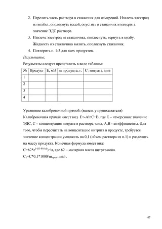 2. Перелить часть раствора в стаканчик для измерений. Извлечь электрод
из колбы , ополоснуть водой, опустить в стананчик и измерить
значение ЭДС раствора.
3. Извлечь электрод из стаканчика, ополоснуть, вернуть в колбу.
Жидкость из стаканчика вылить, ополоснуть стаканчик.
4. Повторить п. 1-3 для всех продуктов.
Результаты:
Результаты следует представить в виде таблицы:
№ Продукт Е, мВ m продукта, г. С1 нитрата, мг/г
1
2
3
4
Уравнение калибровочной прямой: (выясн. у преподавателя)
Калибровочная прямая имеет вид E=-AlnC+B, где Е – измеренное значение
ЭДС, С – концентрация нитрата в растворе, мг/л, А,В - коэффициенты. Для
того, чтобы пересчитать на концентацию нитрита в продукте, требуется
значение концентрации умножить на 0,1 (объем раствора из п.1) и разделить
на массу продукта. Конечная формула имеет вид:
С=62*e(-((E-B)/A)),г/л, где 62 – молярная масса нитрат-иона.
С1=С*0,1*1000/mпрод., мг/г.

47

 