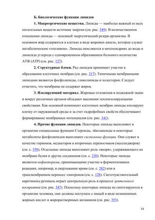 Б. Биологические функции липидов
1. Макроэргические вещества. Липиды — наиболее важный из всех
питательных веществ источник энергии (см. рис. 349). В количественном
отношении липиды — основной энергетический резерв организма. В
основном жир содержится в клетках в виде жировых капель, которые служат
метаболическим «топливом». Липиды окисляются в митохондриях до воды и
диоксида углерода с одновременным образованием большого количества
АТФ (ATP) (см. рис. 127).
2. Структурные блоки. Ряд липидов принимает участие в
образовании клеточных мембран (см. рис. 217). Типичными мембранными
липидами являются фосфолипиды, гликолипиды и холестерин. Следует
отметить, что мембраны не содержат жиров.
3. Изолирующий материал. Жировые отложения в подкожной ткани
и вокруг различных органов обладают высокими теплоизолирующими
свойствами. Как основной компонент клеточных мембран липиды изолируют
клетку от окружающей среды и за счет гидрофобных свойств обеспечивают
формирование мембранных потенциалов (см. рис. 341).
4. Прочие функции липидов. Некоторые липиды выполняют в
организме специальные функции Стероиды, эйкозаноиды и некоторые
метаболиты фосфолипидов выполняют сигнальные функции. Они служат в
качестве гормонов, медиаторов и вторичных переносчиков (мессенджеров)
(см. с. 358), Отдельные липиды выполняют роль «якоря», удерживающего на
мембране белки и другие соединения (см. с. 230). Некоторые липиды
являются кофакторами, принимающими участие в ферментативных
реакциях, например, в свертывании крови (см. с. 282) или в
трансмембранном переносе электронов (см. с. 128). Светочувствительный
каротиноид ретиналь играет центральную роль в процессе зрительного
восприятия (см. рис. 347). Поскольку некоторые липиды не синтезируются в
организме человека, они должны поступать с пищей в виде незаменимых
жирных кислот и жирорастворимых витаминов (см. рис. 353).
54

 