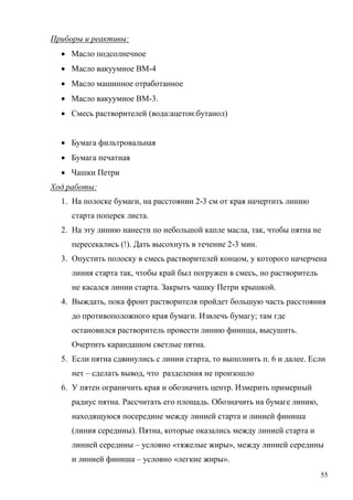 Приборы и реактивы:
 Масло подсолнечное
 Масло вакуумное ВМ-4
 Масло машинное отработанное
 Масло вакуумное ВМ-3.
 Смесь растворителей (вода:ацетон:бутанол)
 Бумага фильтровальная
 Бумага печатная
 Чашки Петри
Ход работы:
1. На полоске бумаги, на расстоянии 2-3 см от края начертить линию
старта поперек листа.
2. На эту линию нанести по небольшой капле масла, так, чтобы пятна не
пересекались (!). Дать высохнуть в течение 2-3 мин.
3. Опустить полоску в смесь растворителей концом, у которого начерчена
линия старта так, чтобы край был погружен в смесь, но растворитель
не касался линии старта. Закрыть чашку Петри крышкой.
4. Выждать, пока фронт растворителя пройдет большую часть расстояния
до противоположного края бумаги. Извлечь бумагу; там где
остановился растворитель провести линию финиша, высушить.
Очертить карандашом светлые пятна.
5. Если пятна сдвинулись с линии старта, то выполнить п. 6 и далее. Если
нет – сделать вывод, что разделения не произошло
6. У пятен ограничить края и обозначить центр. Измерить примерный
радиус пятна. Рассчитать его площадь. Обозначить на бумаге линию,
находящуюся посередине между линией старта и линией финиша
(линия середины). Пятна, которые оказались между линией старта и
линией середины – условно «тяжелые жиры», между линией середины
и линией финиша – условно «легкие жиры».
55

 