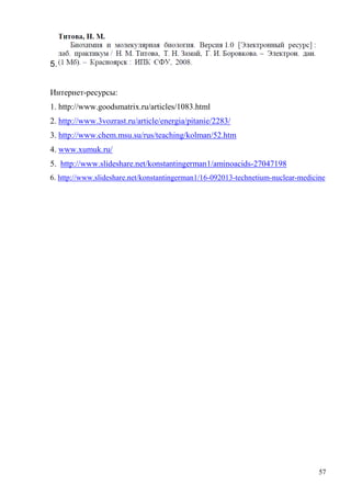 5.
Интернет-ресурсы:
1. http://www.goodsmatrix.ru/articles/1083.html
2. http://www.3vozrast.ru/article/energia/pitanie/2283/
3. http://www.chem.msu.su/rus/teaching/kolman/52.htm
4. www.xumuk.ru/
5. http://www.slideshare.net/konstantingerman1/aminoacids-27047198
6. http://www.slideshare.net/konstantingerman1/16-092013-technetium-nuclear-medicine

57

 