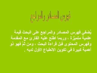 ‫يضفي فهرس المصالدر والمراجع على البحث قيمة‬
‫مُ‬
‫علمية ثمتميةزة ، وربما اطلع عليه القارئ ثمع المقدثمة‬
‫دّ‬
‫وفهرس المحتوى قبل قراءة البحث ، وثمن ثم فهو ذو‬
‫يحَ َّ‬
‫أهمية كبيرة في تكوين النطباع الول لديه .‬

 