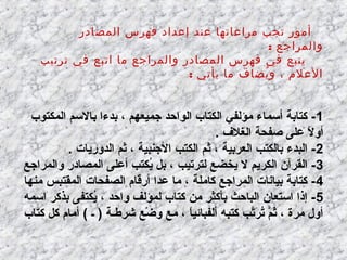 ‫أمور تجب مراعاتها عند إعداد فهرس المصادر‬
‫والمراجع :‬
‫يتبع في فهرس المصادر والمراجع ما اتبع في ترتيب‬
‫العلم ، و يضاف ما يأتي :‬
‫ُ‬

‫1 - كتابة أسماء ثمؤلفي الكتاب الواحد جميعهم ، بدءا بالسم المكتوب‬
‫أول على صفحة الغلف .‬
‫ ً‬
‫2- البدء بالكتب العربية ، ثم الكتب الجنبية ، ثم الدوريات .‬
‫3- القرآن الكريم ل يخضع لترتيب ، بل يكتب أعلى المصالدر والمراجع‬
‫مُ‬
‫4 - كتابة بيانات المراجع كاثملة ، ثما عدا أرقاا م الصفحات المقتبس ثمنها‬
‫5 - إذا استعان الباحث بأكثر ثمن كتاب لمؤلف واحد ، يكتفى بذكر اسمه‬
‫مُ‬
‫أول ثمرة ، ثم ترتب كتبه ألفبائيا ، ثمع وضع شرطـة ) ـ ( أثماا م كل كتاب‬
‫ُزْ‬
‫ ً‬
‫َّ مُ يحَ َّ‬

 
