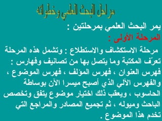 ‫يمر البحث العلمي بمرحلتين :‬
‫المرحلة الولى :‬
‫مرحلة الستكشاف والستطلع : وتشمل هذه المرحلة‬
‫تعرف المكتبة وما يتصل بها من تصانيف وفهارس :‬
‫مّ‬
‫فهرس العنوان ، فهرس المؤلف ، فهرس الموضوع ،‬
‫والفهرس اللي الذي أصبح ميسرا الن بوساطة‬
‫الحاسوب ، ويعقب ذلك اختيار موضوع يتفق وتخصص‬
‫الباحث وميوله ، ثم تجميع المصادر والمراجع التي‬
‫تخدم هذا الموضوع .‬

 
