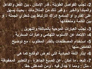 ‫2- تجنب الفواصل الطويلة ـ قدر المكان ـ بين الفعل والفاعل‬
‫والمبتدأ والخبر ، وغير ذلك من المتلزمات ، بحيث يسهل‬
‫على القارئ أو السامع إدرا ك الرتباط بين شطري الجملة ، أو‬
‫بين الكلمة ومتعلقاتها .‬
‫3- تجنب العبارات الموحية بالمبالغة والتهويل .‬
‫مّ‬
‫4- البتعاد عن السلوب التهكمي وعبارات السخرية .‬
‫5- استخدام المصطلحات بالقدر المطلوب ، مع توضيح‬
‫الغامض منها .‬
‫6- إيثار اللغة الحيادية التي تعرض الوقائع كما هي .‬
‫7- البعد ـ ما أمكن ـ عن الصيغ الجاهزة ، والتعابير المحفوظة‬
‫، مثل : ومما ل جدال فيه ، ومن المدهش حقا .‬
‫ ً‬

 