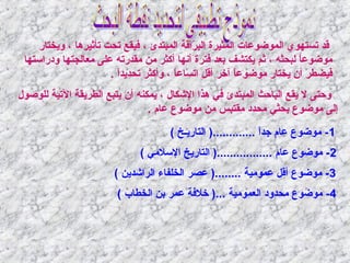 ‫قد تستهوي الموضوعات المثيرة البراقة المبتدئ ، فيقع تحت تأثيرها ، ويختار‬
‫اّ‬
‫موضوعا لبحثه ، ثم يكتشف بعد فترة أنها أكثر من مقدرته على معالجتها ودراستها‬
‫ ً‬
‫فيضطر أن يختار موضوعا آخر أقل اتساعا ، وأكثر تحديدا .‬
‫ ً‬
‫ ً‬
‫ ً‬
‫وحتى ل يقع الباحث المبتدئ في هذا اليشكال ، يمكانه أن يتبع الطريقة التية للوصول‬
‫إلى موضوع بحثي محدد مقتبس من موضوع عام .‬
‫1 - موضوع عام جدا .............) التاريـخ (‬
‫ ً‬
‫2 - موضوع عام .................) التاريخ السالمي (‬
‫3 - موضوع أقل عمومية ........) عصر الخلفاء الرايشدين (‬
‫4- موضوع محدود العمومية ...) خالفة عمر بن الخطاب (‬

 