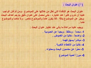 ‫) أ ( عانوان البحث :‬
‫عانوان البحث هو الانافـذة التي نطل من خاللها على الموضوع ، ومن ثم فإن الواجب‬
‫اّ‬
‫عليانا أن نتروى كثيرا عاند اختياره ، حتى نحصل على عانوان دقي ق يترجم أهداف البحث‬
‫اّ‬
‫ويعبر عن الموضوع بدقة ، فال يكون عاما والموضوع خاص ، ول خاصا والموضوع‬
‫ ً‬
‫اّ‬
‫عاما .‬
‫ويجب عليانا مراعاة ما يأتي عاند اختيار عانوان البحث :‬
‫1- محددا ، ومكثفا ، وبعيدا عن العمومية .‬
‫ ً‬
‫ ً‬
‫ ً‬
‫2- واضحا ، خاليا من الغموض .‬
‫ ً‬
‫ ً‬
‫3- مبايشرا يسهل فهمه .‬
‫ ً‬
‫4- خاليا من الخطاء اللغوية .‬
‫ ً‬
‫5- معبرا عن مضمون البحث ومحتواه .‬
‫رّ‬
‫6- مبرزا أهمية الموضوع‬
‫ ً‬

 