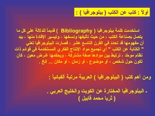 ‫أول : كتب عن الكتب ) ببلوجرافيا ( :‬
‫ ً‬
‫استخدمت كلمة ببلوجرافيا ) ‪ ( Bibliography‬قديما للدللة على كل ما‬
‫ ً‬
‫يتصل بصاناعة الكتب ، من حيث تأليفها ونسخها ، وتيسير الفادة مانها ، بيد‬
‫أن مفهومها قد تحدد في القرن التاسع عشر ، فصارت الببلوجرافيا تعاني‬
‫" الكتابة عن الكتب " أي تجميع مواد النتاج الفكري المستخدمة في قوائم ذات‬
‫نظام موحد ، ترتبط بين موادها صفة مشتركة ، ويحكمها غـرض معين ، كأن‬
‫اّ‬
‫تكون حول يشخص ، أو موضوع ، أو زمان ، أو مكان ... إلخ .‬

‫ومن أهم كتب ) الببلوجرافيا ( العربية مرتبة ألفبائيا :‬
‫ ً‬
‫ـ الببلوجرافيا المختارة عن الكويت والخليج العربي .‬
‫) ثريا محمد قابيل (‬

 