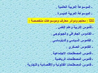 ‫ـ الموسوعة العربية العالمية .‬
‫ـ الموسوعة العربية الميسرة .‬
‫ثالثا : معاجم ودوائر معارف وموسوعات متخصصة :‬
‫ ً‬
‫ـ قاموس التربية وعلم الانفس .‬
‫ـ القاموس الجغرافي والجيولوجي .‬
‫ـ القاموس السياسي والدبلوماسي .‬
‫ـ القاموس العسكري .‬
‫ـ قاموس المصطلحات الجتماعية .‬
‫ـ قاموس المصطلحات الرياضية .‬
‫ـ قاموس المصطلحات القانونية والقتصادية والتجارية .‬

 