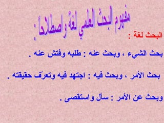 ‫البحث لغة :‬
‫ ً‬
‫بحث الشيء ، وبحث عنه : طلبه وفتش عنه .‬
‫بحث المر ، وبحث فيه : اجتهد فيه وتعرف حقيقته .‬
‫مّ‬
‫وبحث عن المر : سأل واستقصى .‬

 